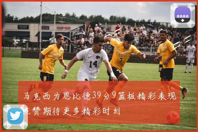 马克西为恩比德39分9篮板精彩表现点赞期待更多精彩时刻