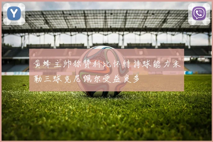 黄蜂主帅称赞科比怀特持球能力米勒三球克尼佩尔受益良多