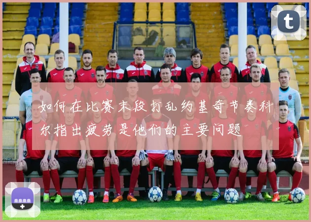 如何在比赛末段打乱约基奇节奏科尔指出疲劳是他们的主要问题