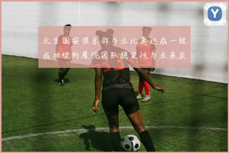 北京国安俱乐部与法比奥达成一致成功续约展现团队稳定性与未来发展潜力