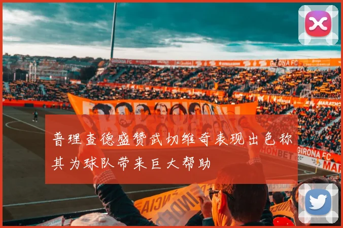 普理查德盛赞武切维奇表现出色称其为球队带来巨大帮助