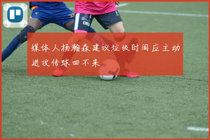 媒体人杨瀚森建议垃圾时间应主动进攻传球回不来