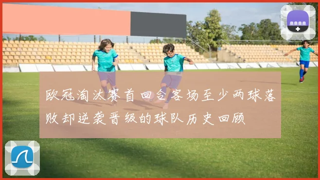 欧冠淘汰赛首回合客场至少两球落败却逆袭晋级的球队历史回顾