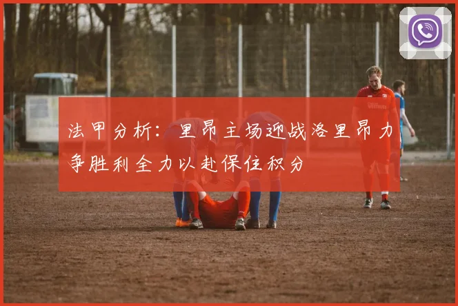 法甲分析：里昂主场迎战洛里昂力争胜利全力以赴保住积分