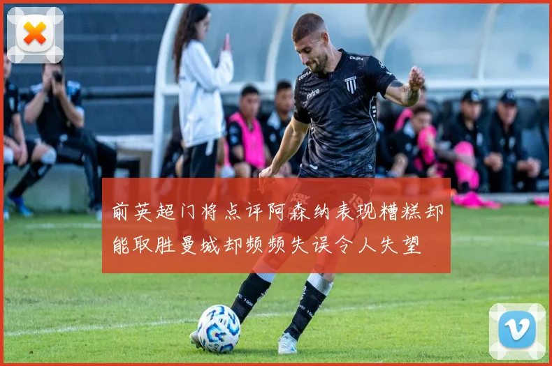前英超门将点评阿森纳表现糟糕却能取胜曼城却频频失误令人失望