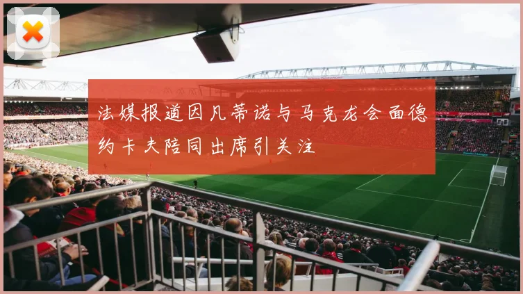 法媒报道因凡蒂诺与马克龙会面德约卡夫陪同出席引关注