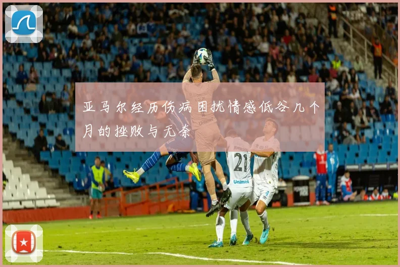亚马尔经历伤病困扰情感低谷几个月的挫败与无奈