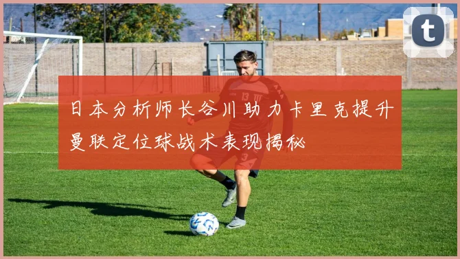 日本分析师长谷川助力卡里克提升曼联定位球战术表现揭秘