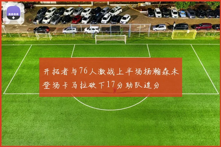 开拓者与76人激战上半场杨瀚森未登场卡马拉砍下17分助队追分