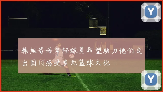 韩旭寄语年轻球员希望助力他们走出国门感受多元篮球文化