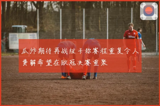 瓜帅期待再战纽卡称赛程重复令人费解希望在欧冠决赛重聚