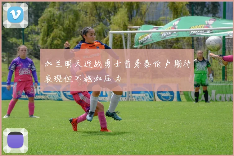 加兰明天迎战勇士首秀泰伦卢期待表现但不施加压力