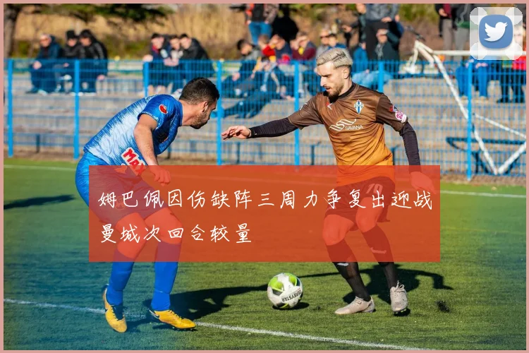 姆巴佩因伤缺阵三周力争复出迎战曼城次回合较量