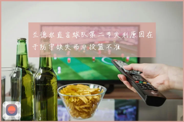 兰德尔直言球队第二节失利原因在于防守缺失而非投篮不准