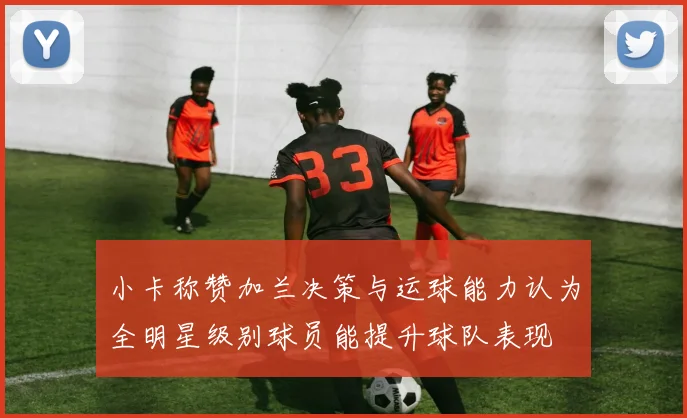 小卡称赞加兰决策与运球能力认为全明星级别球员能提升球队表现