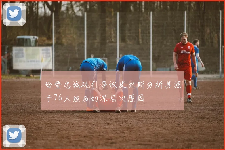 哈登忠诚观引争议皮尔斯分析其源于76人经历的深层次原因