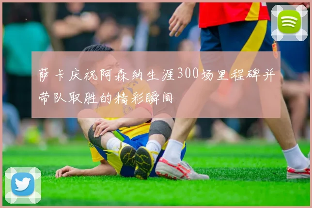 萨卡庆祝阿森纳生涯300场里程碑并带队取胜的精彩瞬间