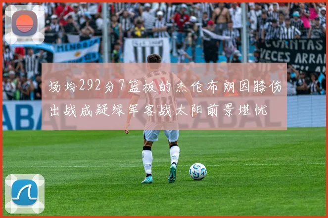 场均292分7篮板的杰伦布朗因膝伤出战成疑绿军客战太阳前景堪忧