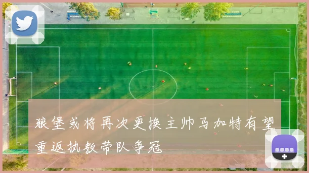 狼堡或将再次更换主帅马加特有望重返执教带队争冠