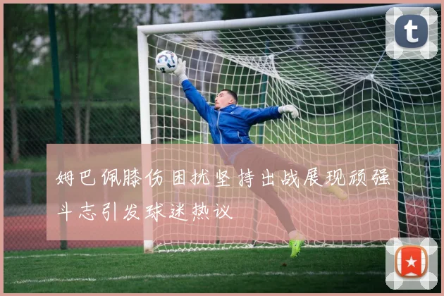 姆巴佩膝伤困扰坚持出战展现顽强斗志引发球迷热议