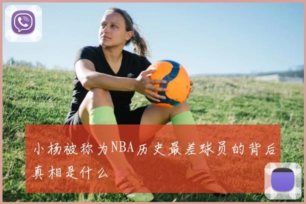 小杨被称为NBA历史最差球员的背后真相是什么