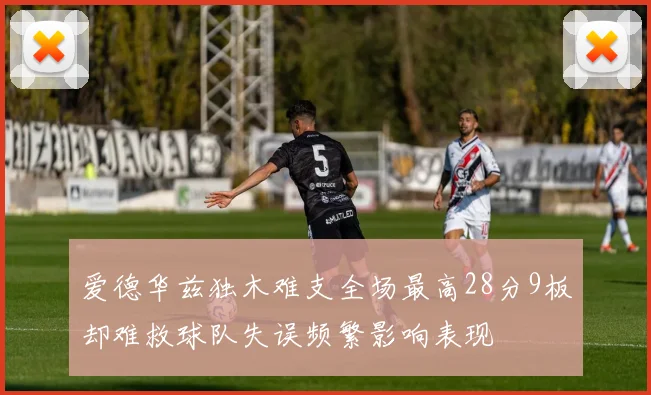 爱德华兹独木难支全场最高28分9板却难救球队失误频繁影响表现